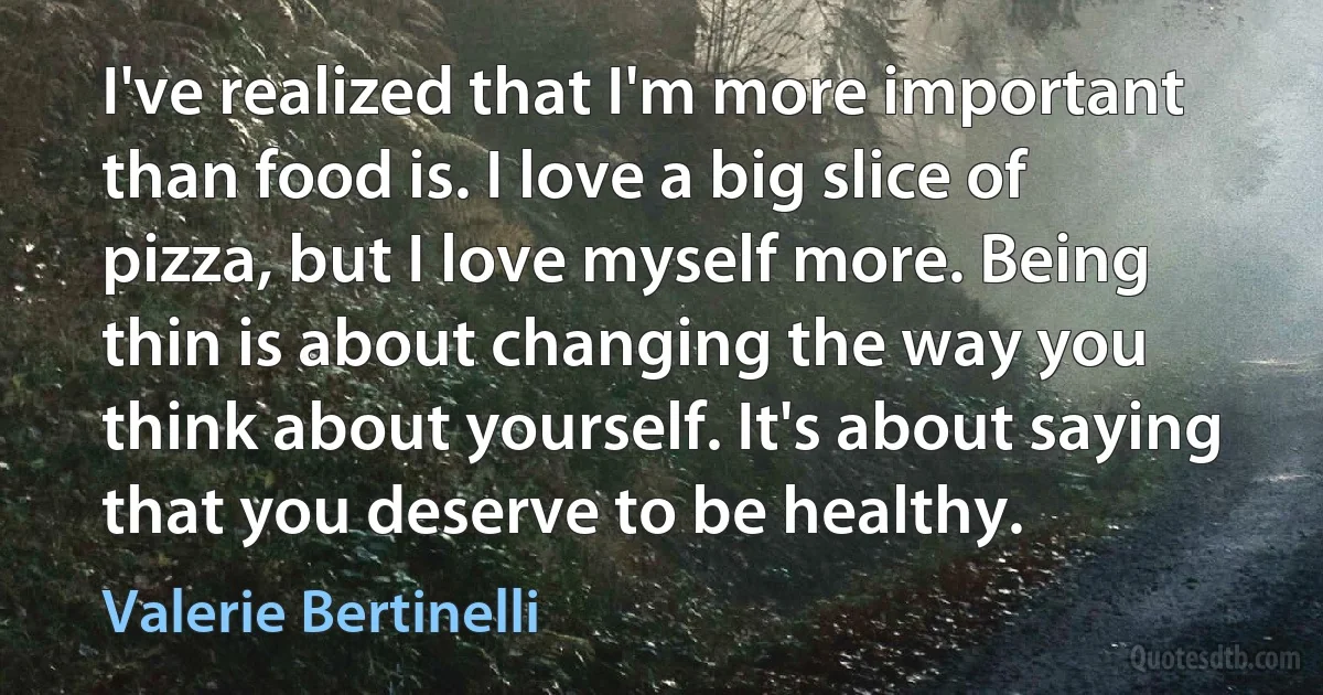 I've realized that I'm more important than food is. I love a big slice of pizza, but I love myself more. Being thin is about changing the way you think about yourself. It's about saying that you deserve to be healthy. (Valerie Bertinelli)