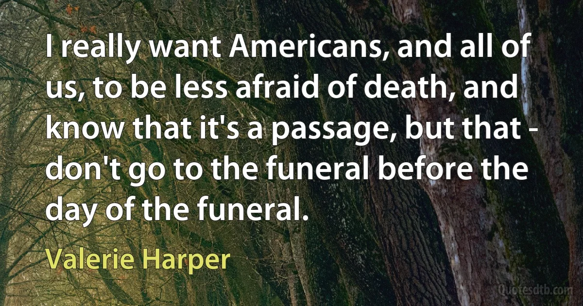 I really want Americans, and all of us, to be less afraid of death, and know that it's a passage, but that - don't go to the funeral before the day of the funeral. (Valerie Harper)