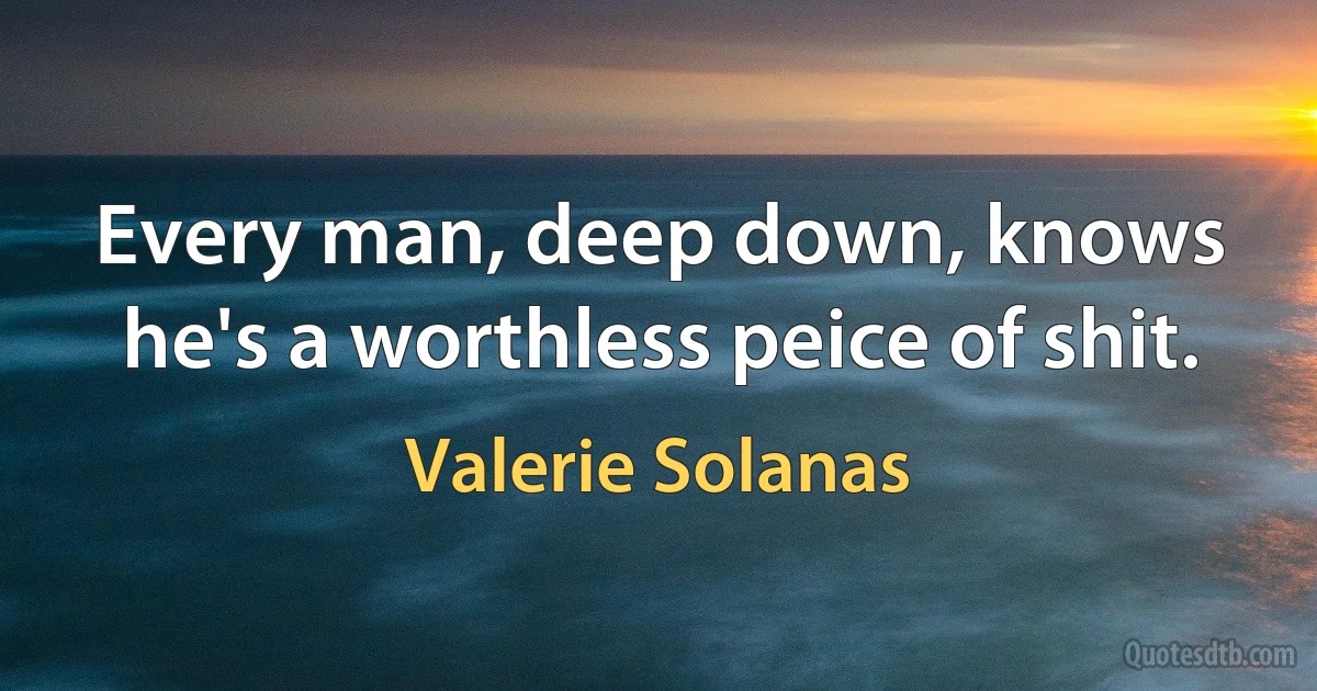 Every man, deep down, knows he's a worthless peice of shit. (Valerie Solanas)