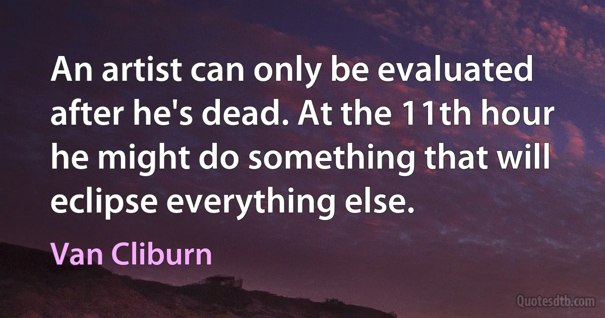 An artist can only be evaluated after he's dead. At the 11th hour he might do something that will eclipse everything else. (Van Cliburn)