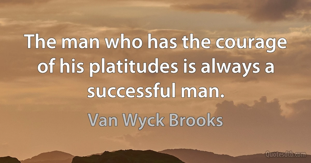 The man who has the courage of his platitudes is always a successful man. (Van Wyck Brooks)