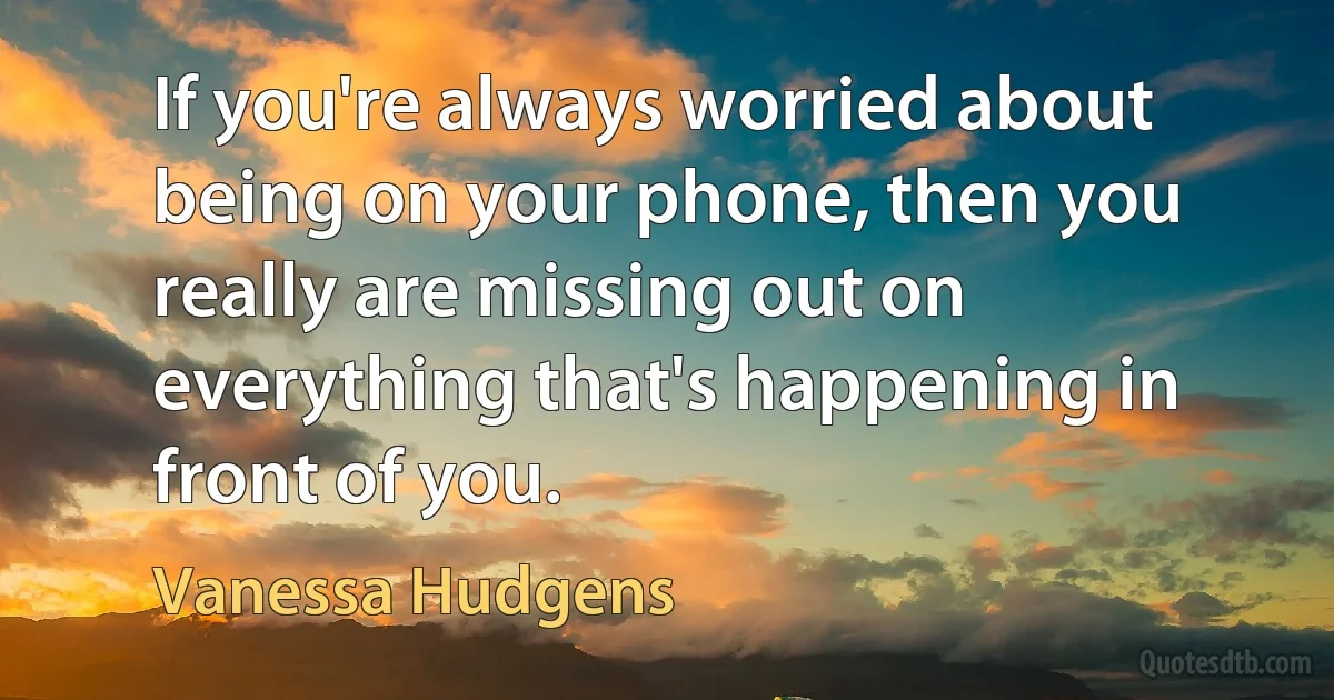 If you're always worried about being on your phone, then you really are missing out on everything that's happening in front of you. (Vanessa Hudgens)