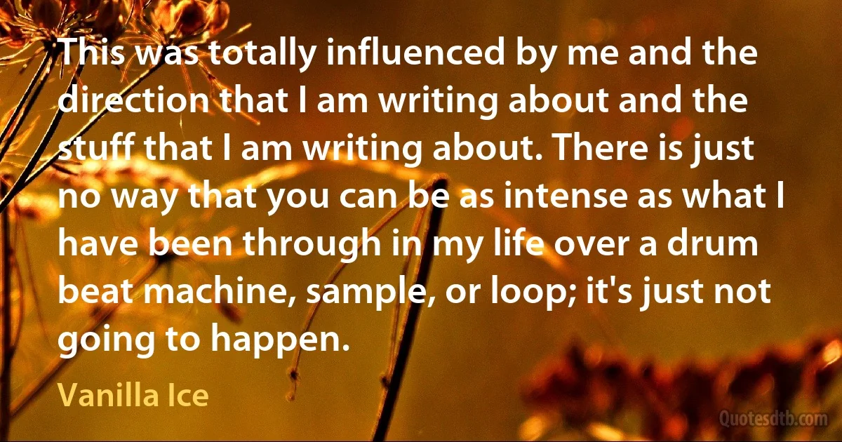 This was totally influenced by me and the direction that I am writing about and the stuff that I am writing about. There is just no way that you can be as intense as what I have been through in my life over a drum beat machine, sample, or loop; it's just not going to happen. (Vanilla Ice)