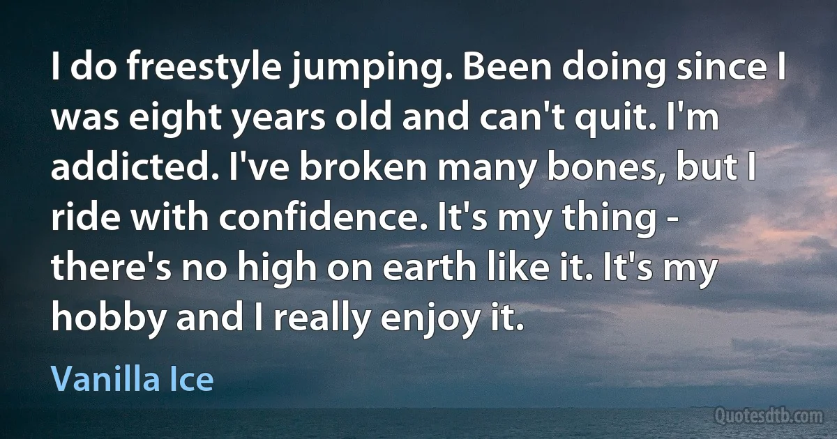 I do freestyle jumping. Been doing since I was eight years old and can't quit. I'm addicted. I've broken many bones, but I ride with confidence. It's my thing - there's no high on earth like it. It's my hobby and I really enjoy it. (Vanilla Ice)