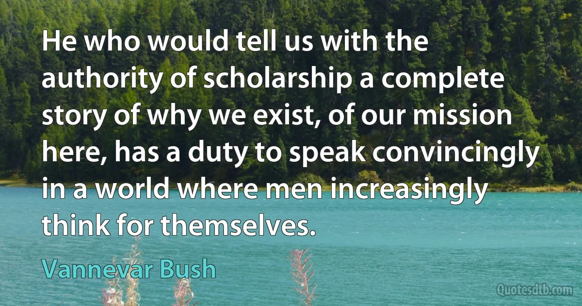 He who would tell us with the authority of scholarship a complete story of why we exist, of our mission here, has a duty to speak convincingly in a world where men increasingly think for themselves. (Vannevar Bush)