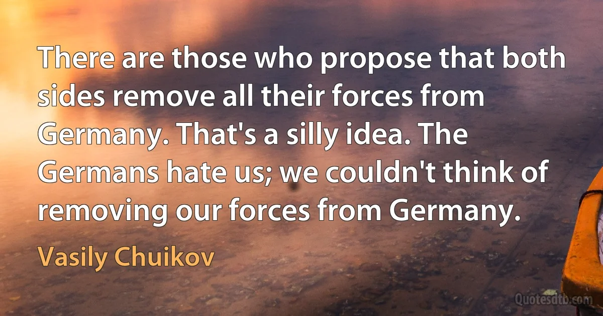 There are those who propose that both sides remove all their forces from Germany. That's a silly idea. The Germans hate us; we couldn't think of removing our forces from Germany. (Vasily Chuikov)