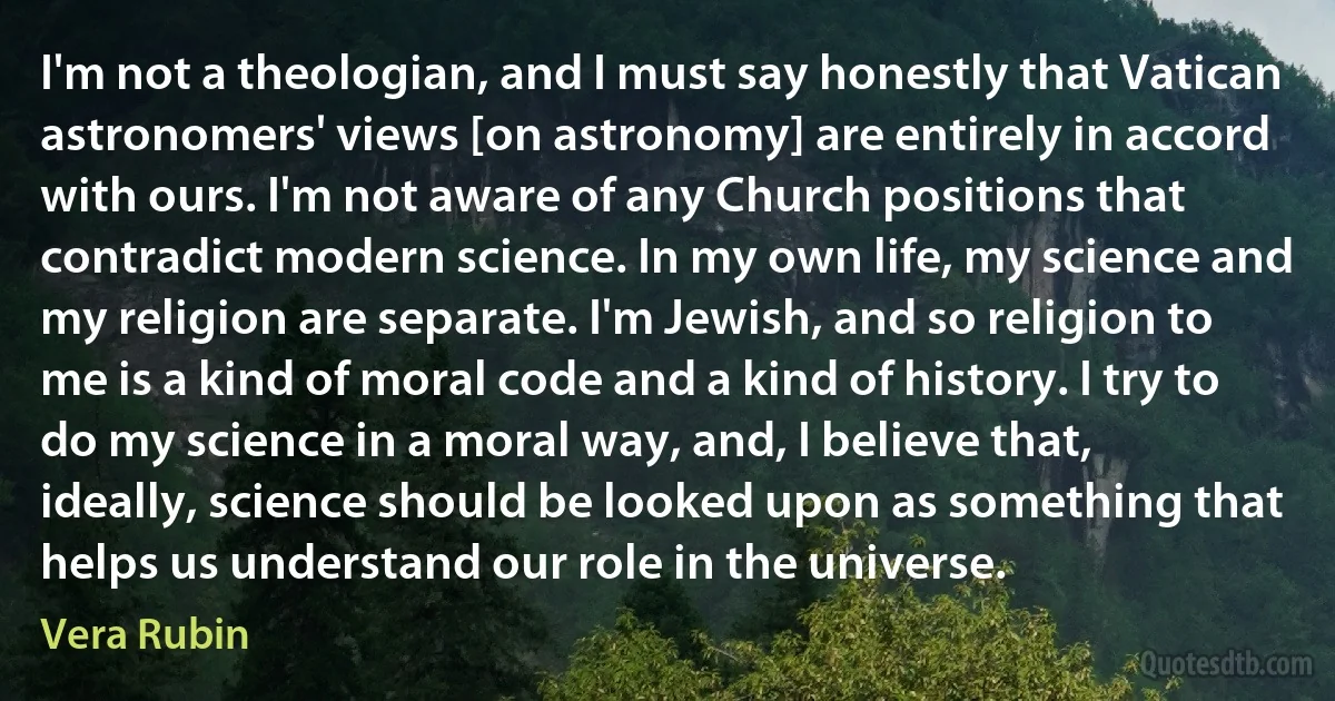 I'm not a theologian, and I must say honestly that Vatican astronomers' views [on astronomy] are entirely in accord with ours. I'm not aware of any Church positions that contradict modern science. In my own life, my science and my religion are separate. I'm Jewish, and so religion to me is a kind of moral code and a kind of history. I try to do my science in a moral way, and, I believe that, ideally, science should be looked upon as something that helps us understand our role in the universe. (Vera Rubin)