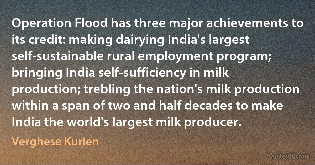 Operation Flood has three major achievements to its credit: making dairying India's largest self-sustainable rural employment program; bringing India self-sufficiency in milk production; trebling the nation's milk production within a span of two and half decades to make India the world's largest milk producer. (Verghese Kurien)