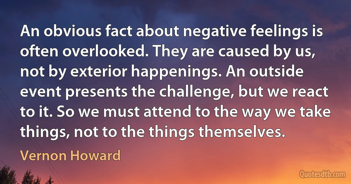 An obvious fact about negative feelings is often overlooked. They are caused by us, not by exterior happenings. An outside event presents the challenge, but we react to it. So we must attend to the way we take things, not to the things themselves. (Vernon Howard)