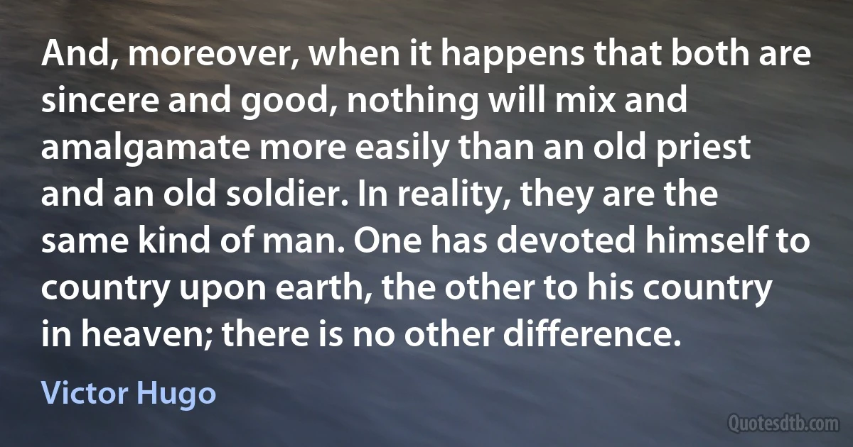 And, moreover, when it happens that both are sincere and good, nothing will mix and amalgamate more easily than an old priest and an old soldier. In reality, they are the same kind of man. One has devoted himself to country upon earth, the other to his country in heaven; there is no other difference. (Victor Hugo)