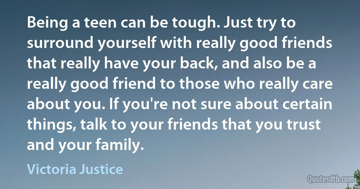 Being a teen can be tough. Just try to surround yourself with really good friends that really have your back, and also be a really good friend to those who really care about you. If you're not sure about certain things, talk to your friends that you trust and your family. (Victoria Justice)