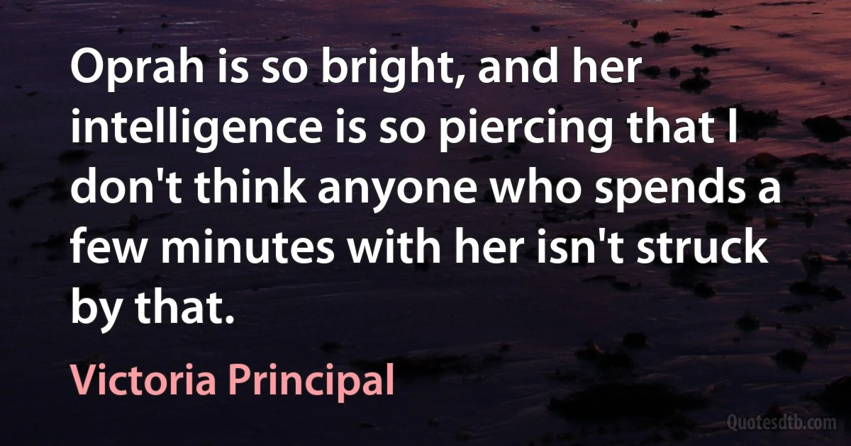 Oprah is so bright, and her intelligence is so piercing that I don't think anyone who spends a few minutes with her isn't struck by that. (Victoria Principal)