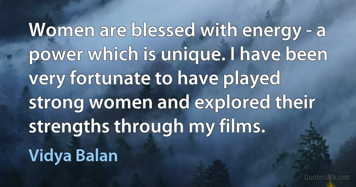 Women are blessed with energy - a power which is unique. I have been very fortunate to have played strong women and explored their strengths through my films. (Vidya Balan)