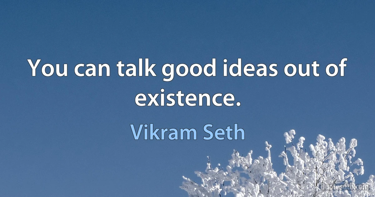 You can talk good ideas out of existence. (Vikram Seth)