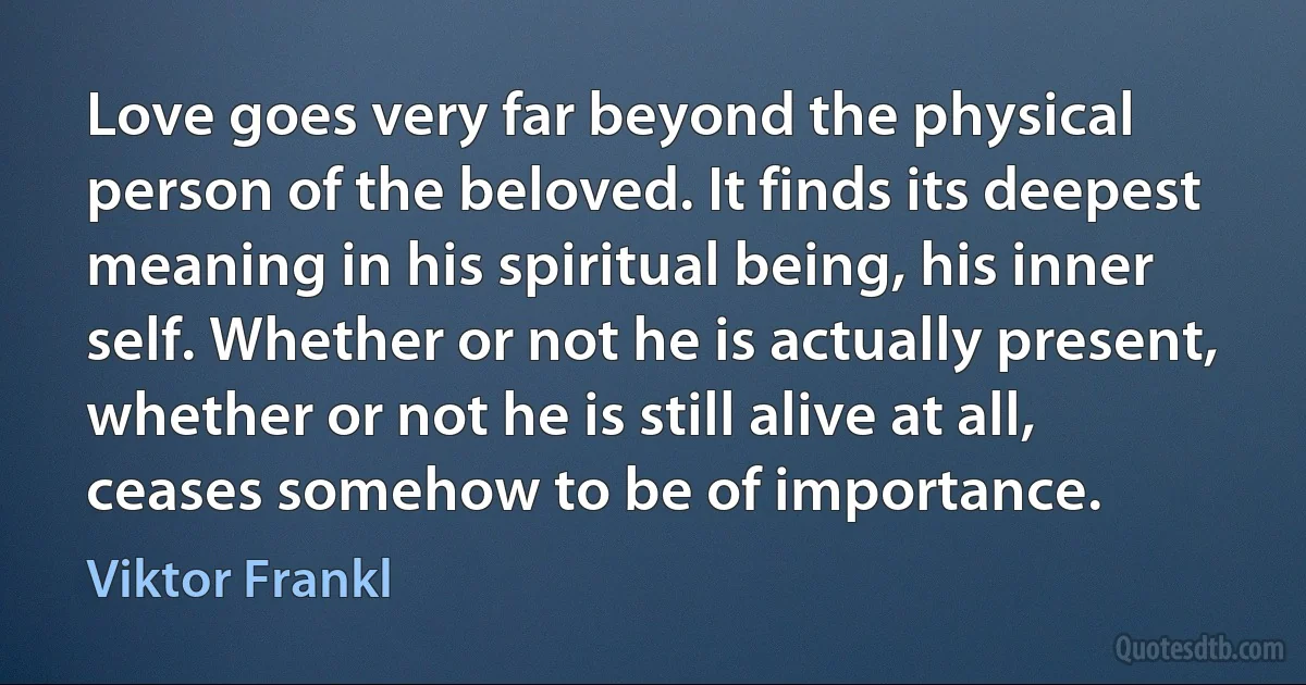 Love goes very far beyond the physical person of the beloved. It finds its deepest meaning in his spiritual being, his inner self. Whether or not he is actually present, whether or not he is still alive at all, ceases somehow to be of importance. (Viktor Frankl)