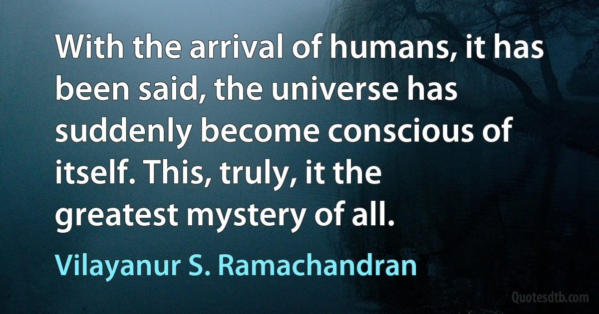 With the arrival of humans, it has been said, the universe has suddenly become conscious of itself. This, truly, it the greatest mystery of all. (Vilayanur S. Ramachandran)