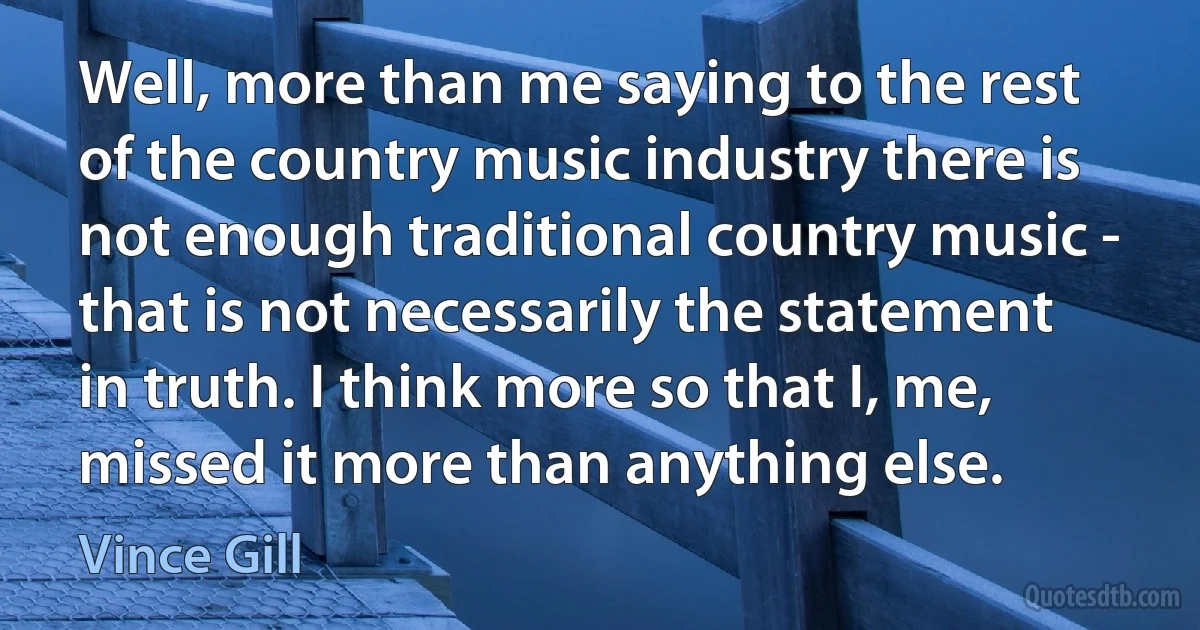 Well, more than me saying to the rest of the country music industry there is not enough traditional country music - that is not necessarily the statement in truth. I think more so that I, me, missed it more than anything else. (Vince Gill)