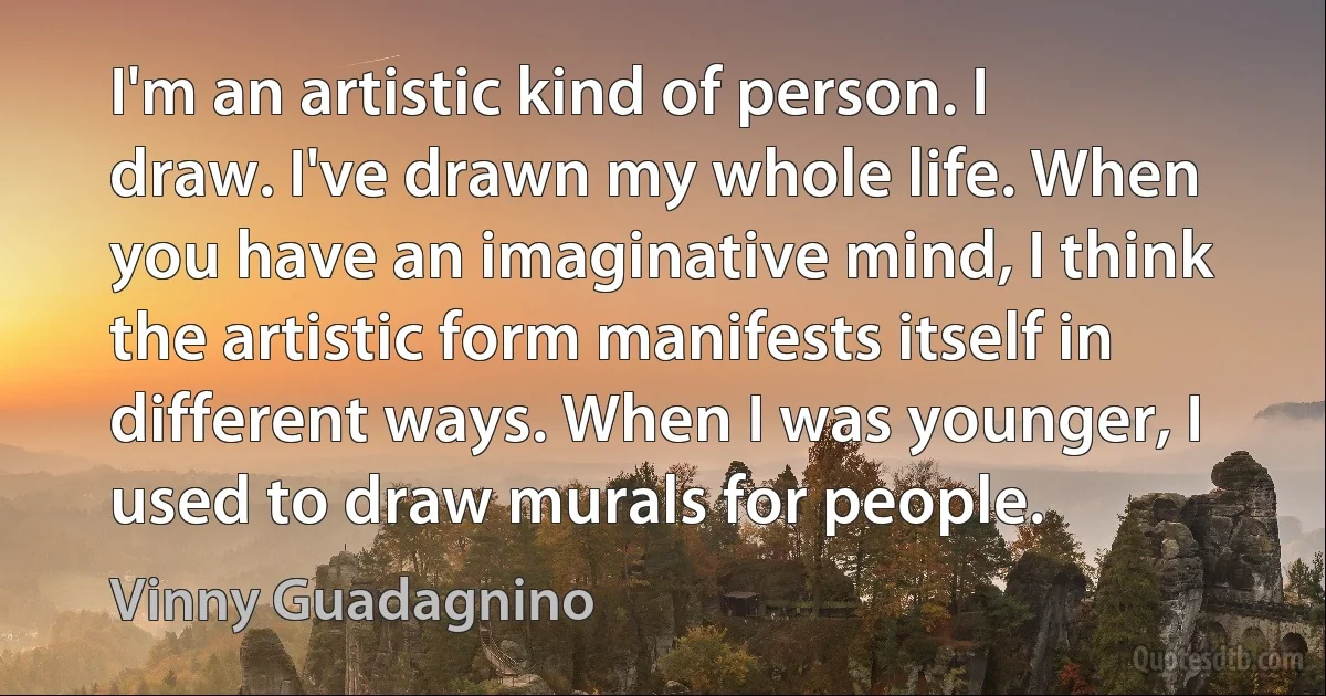 I'm an artistic kind of person. I draw. I've drawn my whole life. When you have an imaginative mind, I think the artistic form manifests itself in different ways. When I was younger, I used to draw murals for people. (Vinny Guadagnino)