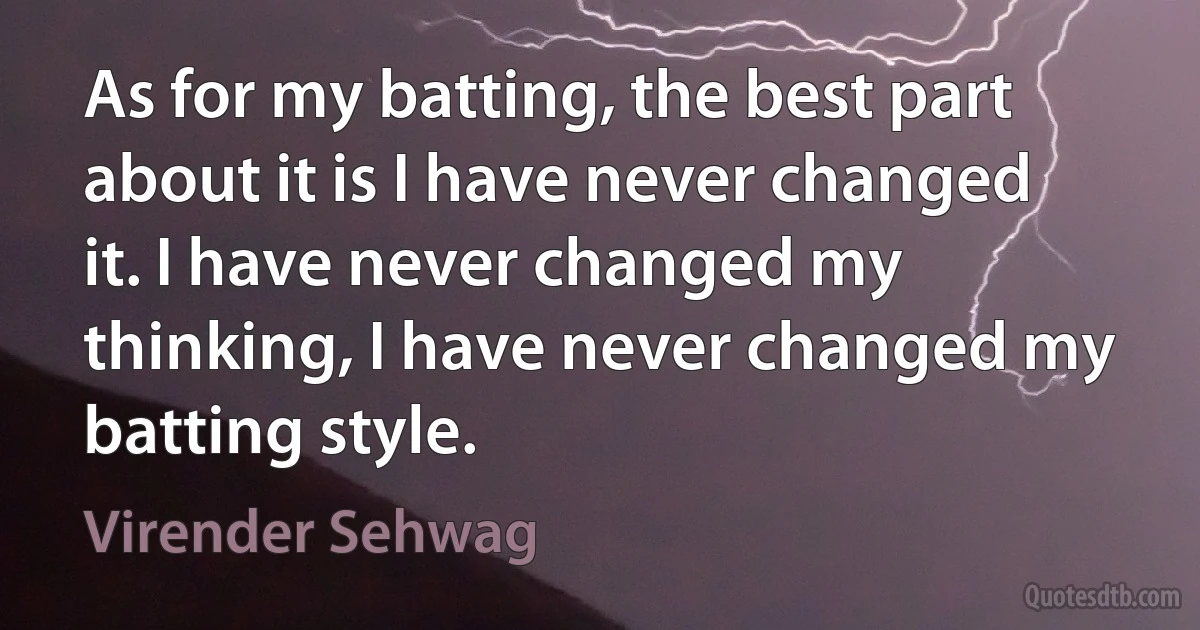 As for my batting, the best part about it is I have never changed it. I have never changed my thinking, I have never changed my batting style. (Virender Sehwag)