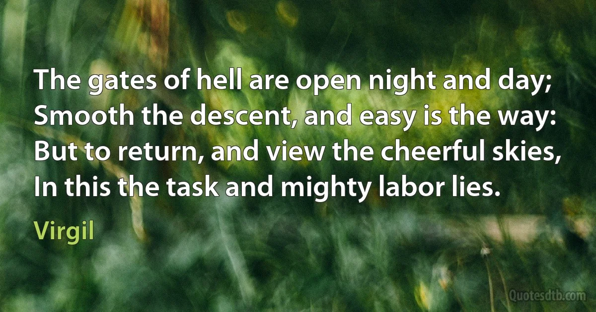 The gates of hell are open night and day;
Smooth the descent, and easy is the way:
But to return, and view the cheerful skies,
In this the task and mighty labor lies. (Virgil)