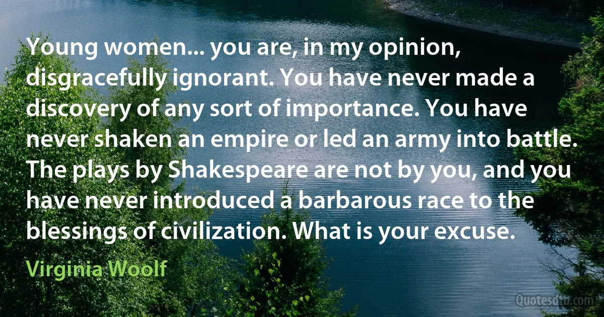 Young women... you are, in my opinion, disgracefully ignorant. You have never made a discovery of any sort of importance. You have never shaken an empire or led an army into battle. The plays by Shakespeare are not by you, and you have never introduced a barbarous race to the blessings of civilization. What is your excuse. (Virginia Woolf)
