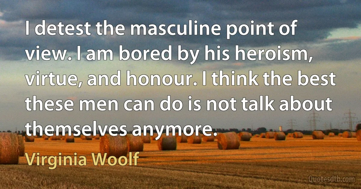 I detest the masculine point of view. I am bored by his heroism, virtue, and honour. I think the best these men can do is not talk about themselves anymore. (Virginia Woolf)