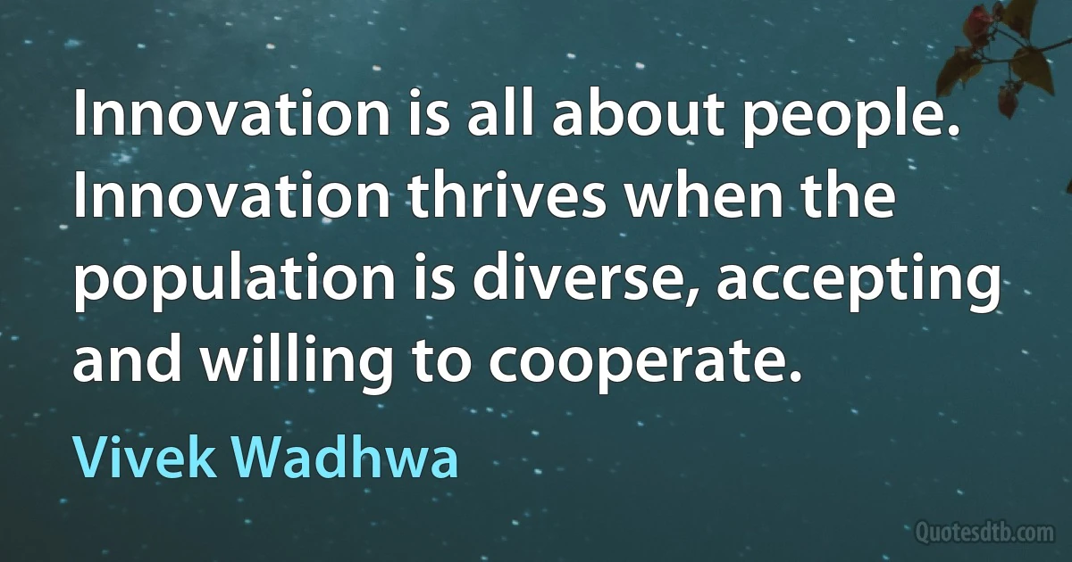 Innovation is all about people. Innovation thrives when the population is diverse, accepting and willing to cooperate. (Vivek Wadhwa)