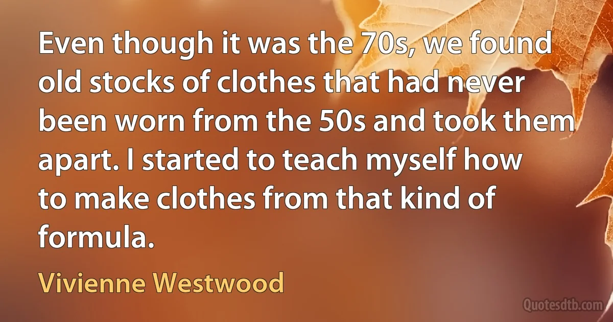 Even though it was the 70s, we found old stocks of clothes that had never been worn from the 50s and took them apart. I started to teach myself how to make clothes from that kind of formula. (Vivienne Westwood)