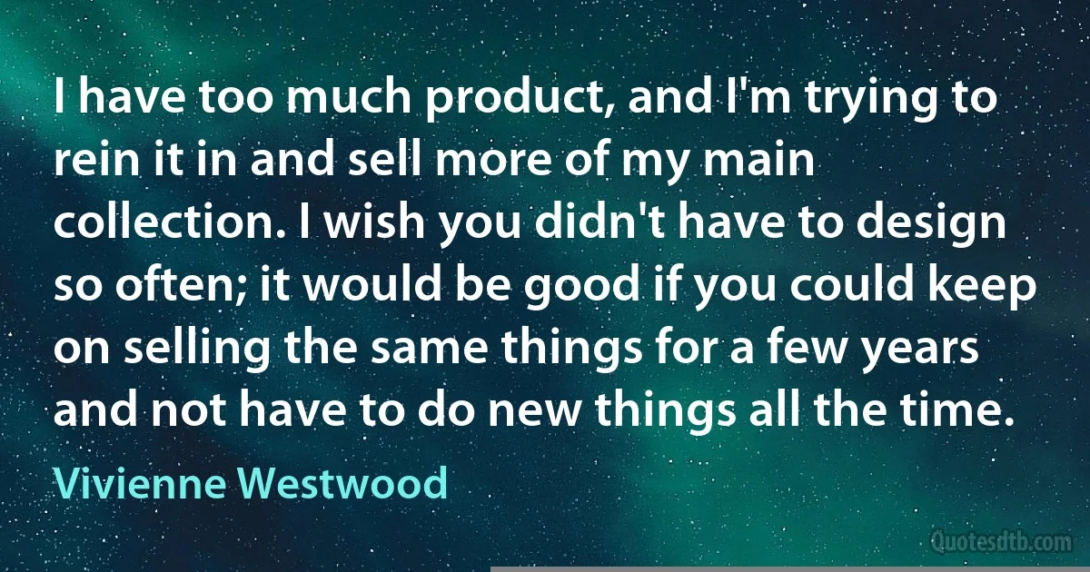 I have too much product, and I'm trying to rein it in and sell more of my main collection. I wish you didn't have to design so often; it would be good if you could keep on selling the same things for a few years and not have to do new things all the time. (Vivienne Westwood)