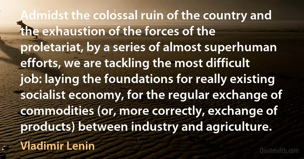 Admidst the colossal ruin of the country and the exhaustion of the forces of the proletariat, by a series of almost superhuman efforts, we are tackling the most difficult job: laying the foundations for really existing socialist economy, for the regular exchange of commodities (or, more correctly, exchange of products) between industry and agriculture. (Vladimir Lenin)