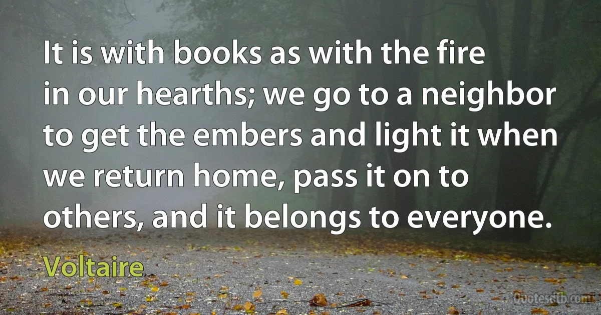 It is with books as with the fire in our hearths; we go to a neighbor to get the embers and light it when we return home, pass it on to others, and it belongs to everyone. (Voltaire)