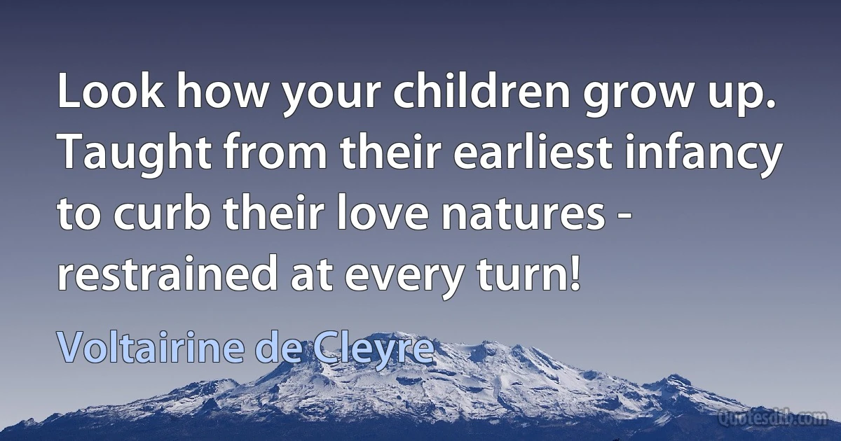 Look how your children grow up. Taught from their earliest infancy to curb their love natures - restrained at every turn! (Voltairine de Cleyre)