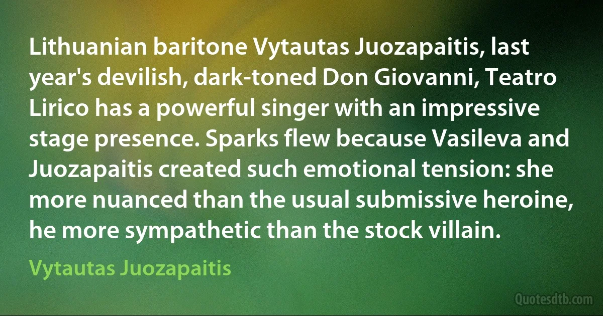 Lithuanian baritone Vytautas Juozapaitis, last year's devilish, dark-toned Don Giovanni, Teatro Lirico has a powerful singer with an impressive stage presence. Sparks flew because Vasileva and Juozapaitis created such emotional tension: she more nuanced than the usual submissive heroine, he more sympathetic than the stock villain. (Vytautas Juozapaitis)