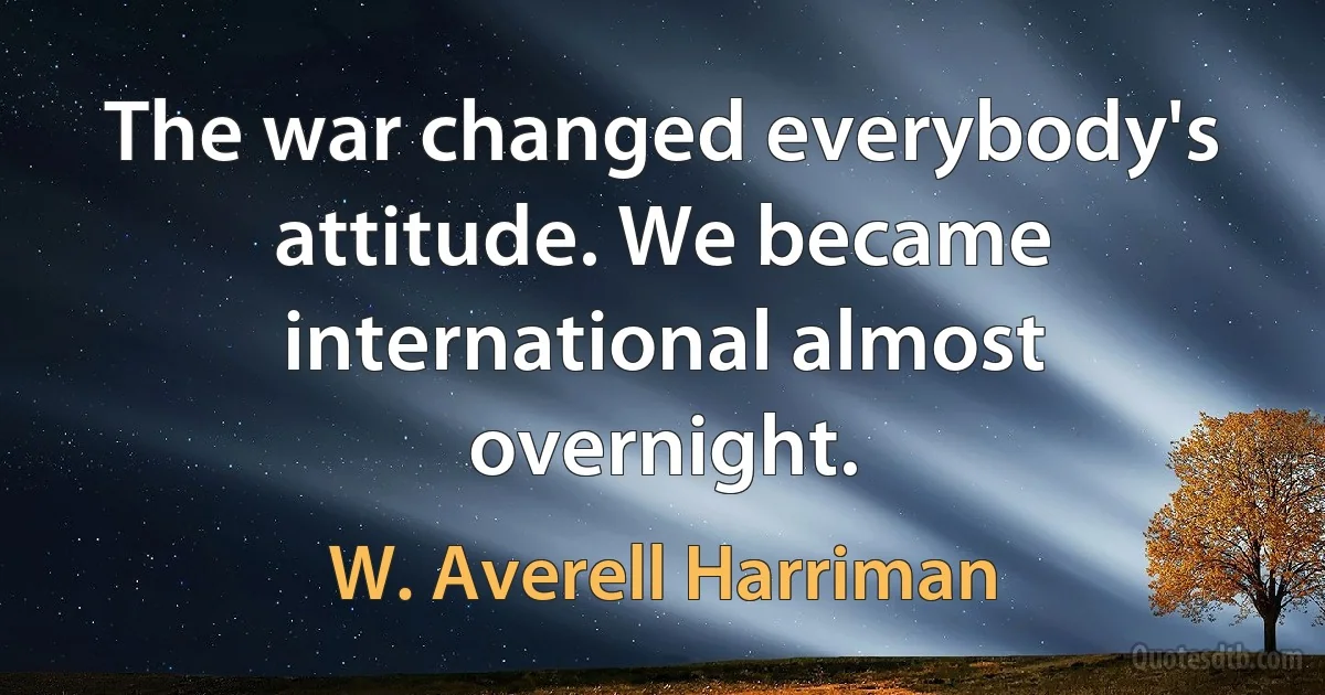 The war changed everybody's attitude. We became international almost overnight. (W. Averell Harriman)