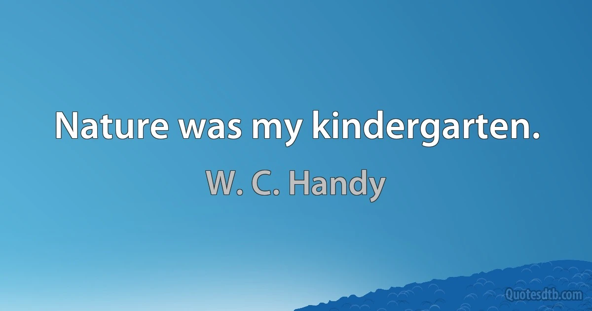 Nature was my kindergarten. (W. C. Handy)