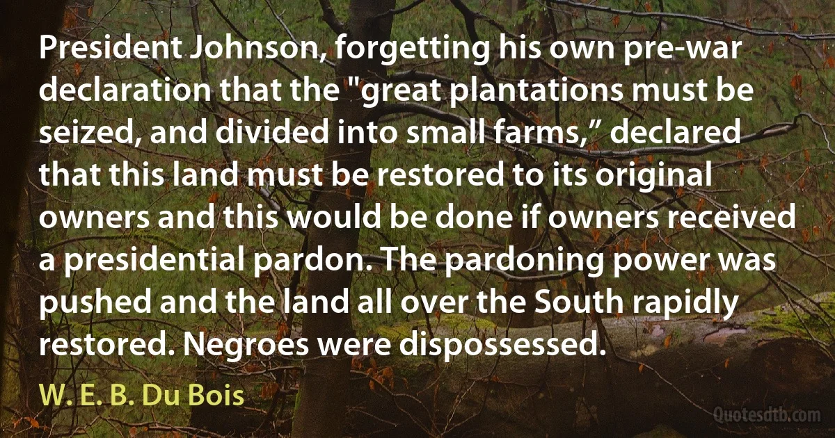 President Johnson, forgetting his own pre-war declaration that the "great plantations must be seized, and divided into small farms,” declared that this land must be restored to its original owners and this would be done if owners received a presidential pardon. The pardoning power was pushed and the land all over the South rapidly restored. Negroes were dispossessed. (W. E. B. Du Bois)