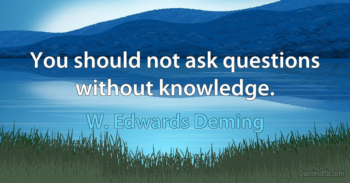 You should not ask questions without knowledge. (W. Edwards Deming)