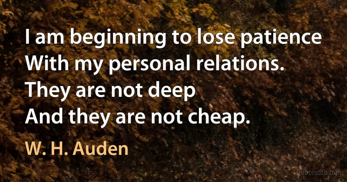 I am beginning to lose patience
With my personal relations.
They are not deep
And they are not cheap. (W. H. Auden)