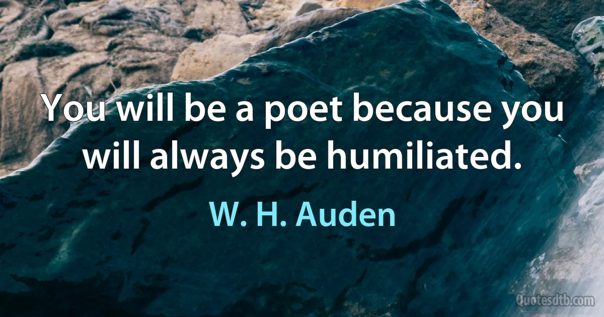 You will be a poet because you will always be humiliated. (W. H. Auden)