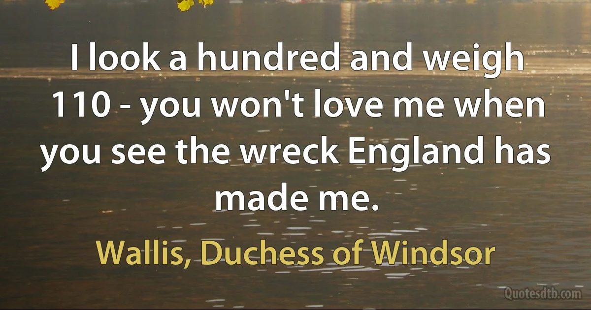 I look a hundred and weigh 110 - you won't love me when you see the wreck England has made me. (Wallis, Duchess of Windsor)