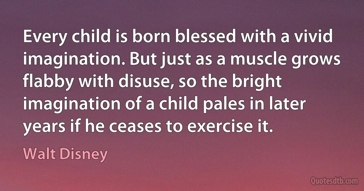 Every child is born blessed with a vivid imagination. But just as a muscle grows flabby with disuse, so the bright imagination of a child pales in later years if he ceases to exercise it. (Walt Disney)