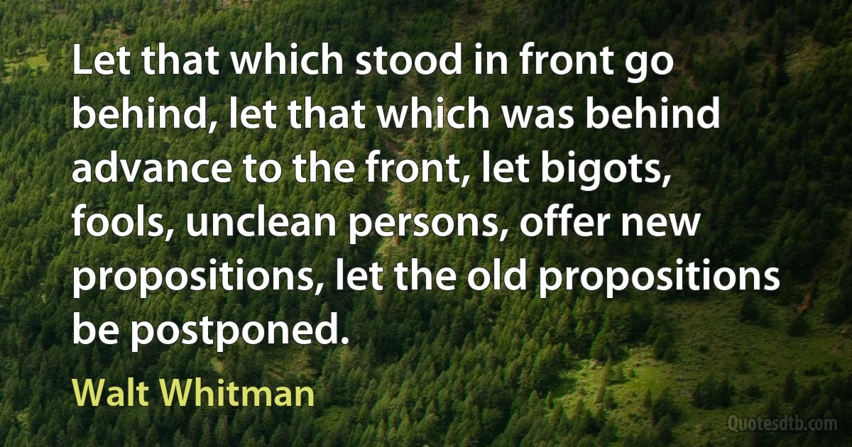 Let that which stood in front go behind, let that which was behind advance to the front, let bigots, fools, unclean persons, offer new propositions, let the old propositions be postponed. (Walt Whitman)