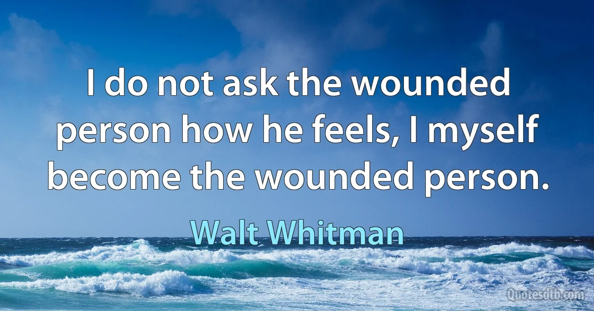 I do not ask the wounded person how he feels, I myself become the wounded person. (Walt Whitman)