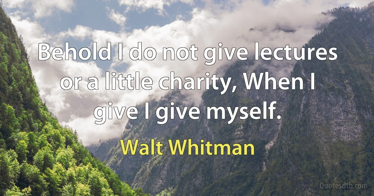 Behold I do not give lectures or a little charity, When I give I give myself. (Walt Whitman)