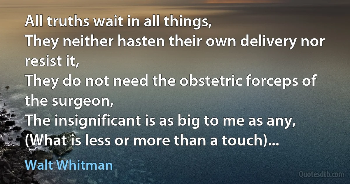 All truths wait in all things,
They neither hasten their own delivery nor resist it,
They do not need the obstetric forceps of the surgeon,
The insignificant is as big to me as any,
(What is less or more than a touch)... (Walt Whitman)