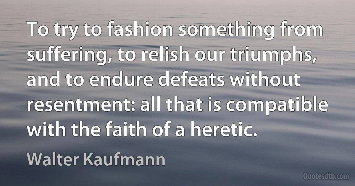 To try to fashion something from suffering, to relish our triumphs, and to endure defeats without resentment: all that is compatible with the faith of a heretic. (Walter Kaufmann)