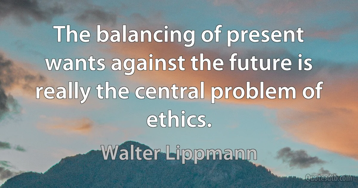 The balancing of present wants against the future is really the central problem of ethics. (Walter Lippmann)