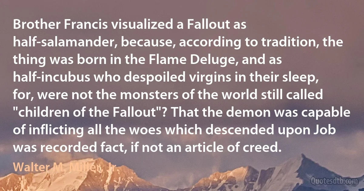 Brother Francis visualized a Fallout as half-salamander, because, according to tradition, the thing was born in the Flame Deluge, and as half-incubus who despoiled virgins in their sleep, for, were not the monsters of the world still called "children of the Fallout"? That the demon was capable of inflicting all the woes which descended upon Job was recorded fact, if not an article of creed. (Walter M. Miller, Jr.)