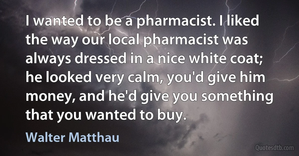 I wanted to be a pharmacist. I liked the way our local pharmacist was always dressed in a nice white coat; he looked very calm, you'd give him money, and he'd give you something that you wanted to buy. (Walter Matthau)