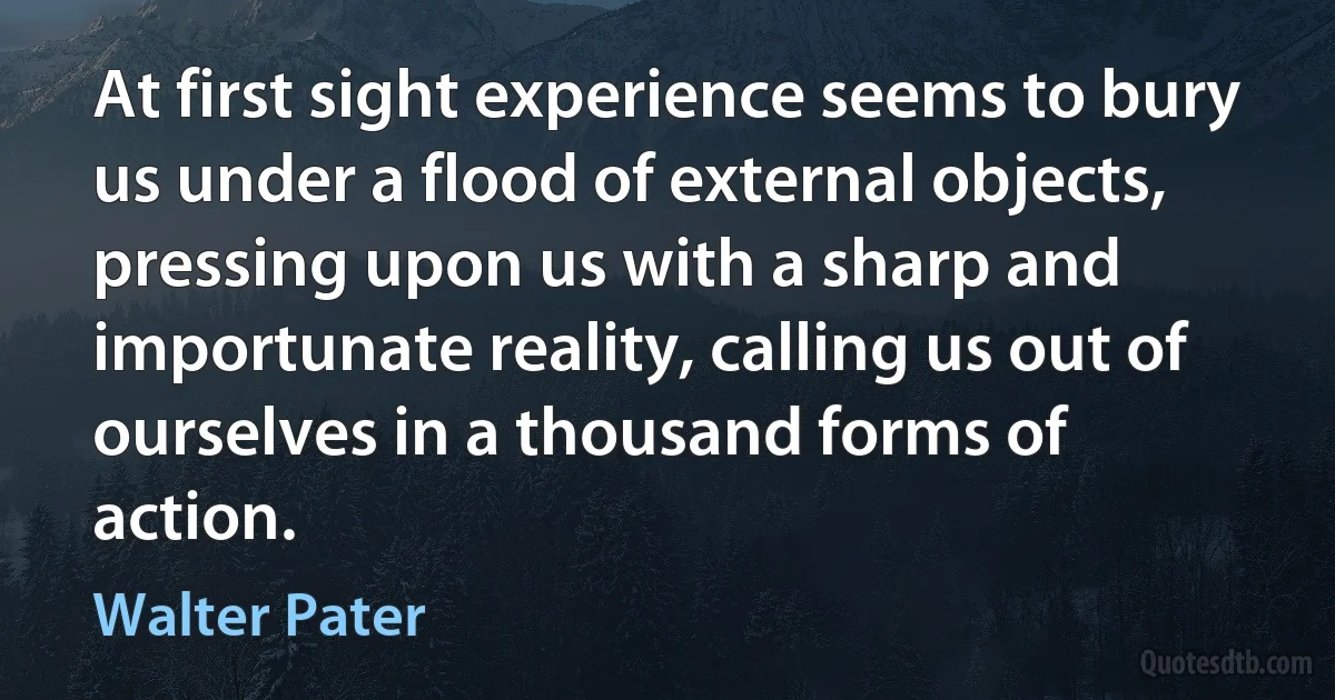 At first sight experience seems to bury us under a flood of external objects, pressing upon us with a sharp and importunate reality, calling us out of ourselves in a thousand forms of action. (Walter Pater)